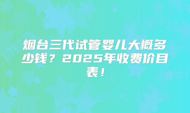 烟台三代试管婴儿大概多少钱？2025年收费价目表！