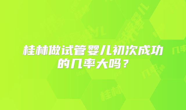 桂林做试管婴儿初次成功的几率大吗？