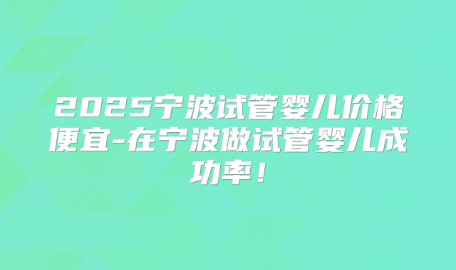 2025宁波试管婴儿价格便宜-在宁波做试管婴儿成功率!