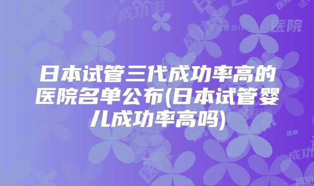 日本试管三代成功率高的医院名单公布(日本试管婴儿成功率高吗)