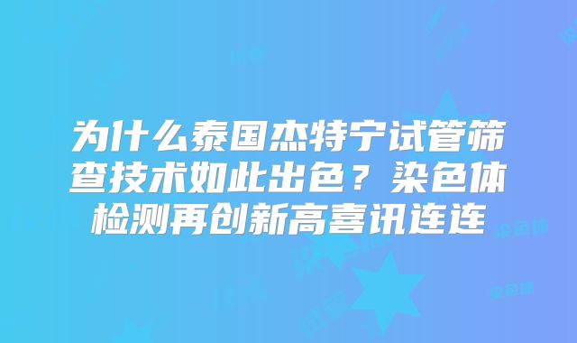 为什么泰国杰特宁试管筛查技术如此出色？染色体检测再创新高喜讯连连