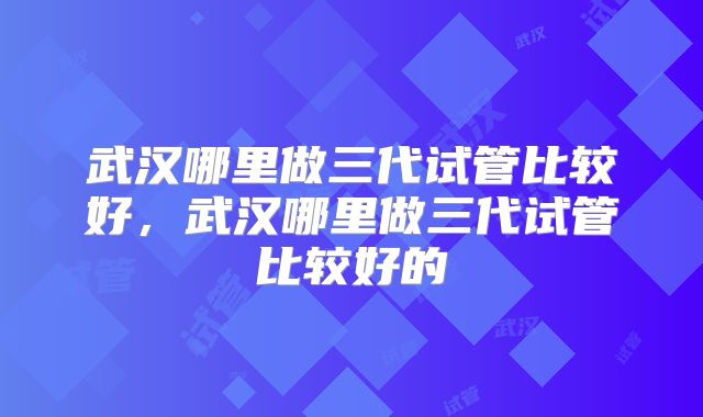 武汉哪里做三代试管比较好,武汉哪里做三代试管比较好的
