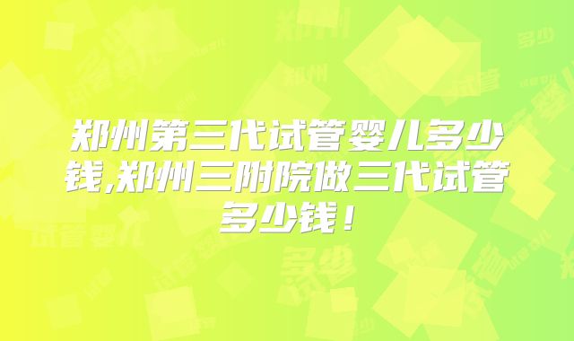 郑州第三代试管婴儿多少钱,郑州三附院做三代试管多少钱！