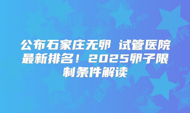 公布石家庄无卵�试管医院最新排名！2025卵子限制条件解读