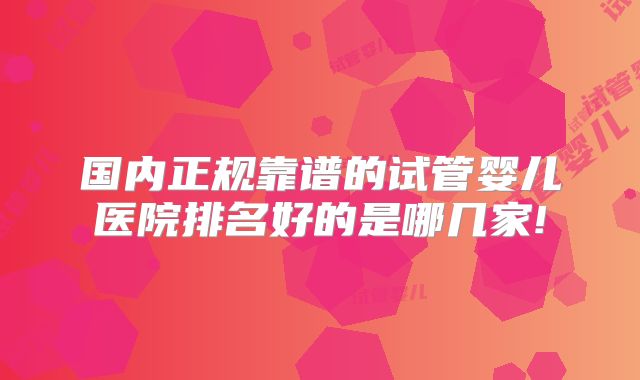 国内正规靠谱的试管婴儿医院排名好的是哪几家!