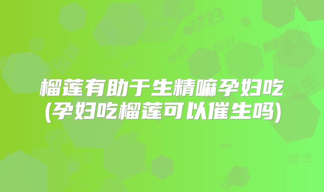 榴莲有助于生精嘛孕妇吃(孕妇吃榴莲可以催生吗)