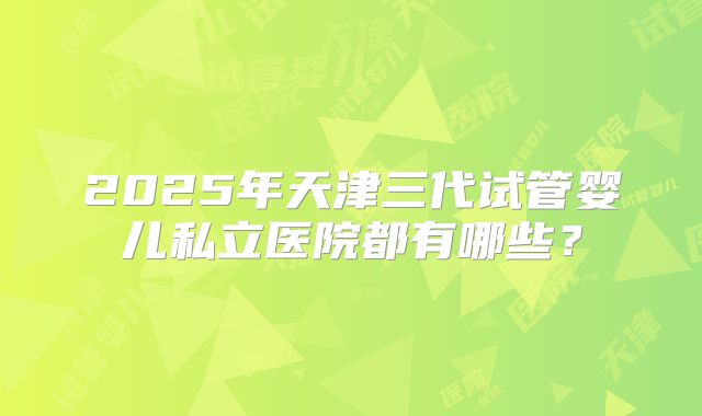 2025年天津三代试管婴儿私立医院都有哪些？