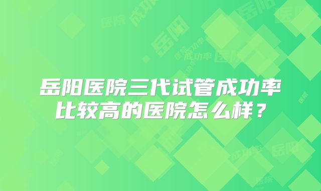 岳阳医院三代试管成功率比较高的医院怎么样？
