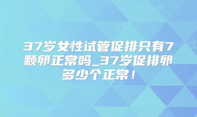 37岁女性试管促排只有7颗卵正常吗_37岁促排卵多少个正常！