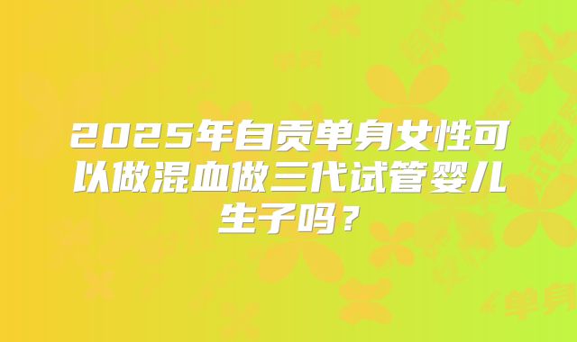 2025年自贡单身女性可以做混血做三代试管婴儿生子吗?