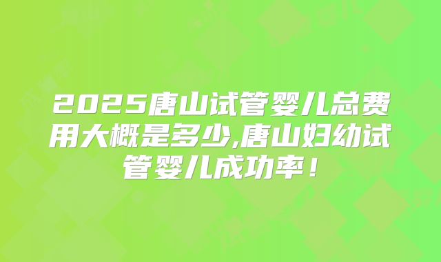2025唐山试管婴儿总费用大概是多少,唐山妇幼试管婴儿成功率！