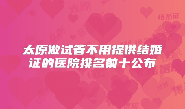 太原做试管不用提供结婚证的医院排名前十公布
