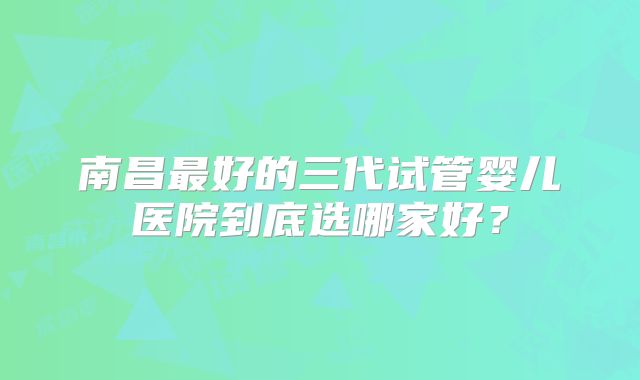 南昌最好的三代试管婴儿医院到底选哪家好?