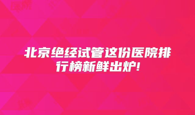 北京绝经试管这份医院排行榜新鲜出炉!