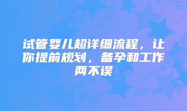 试管婴儿超详细流程,让你提前规划,备孕和工作两不误
