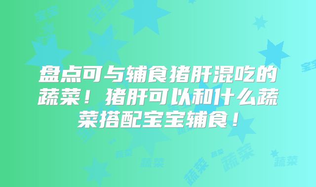 盘点可与辅食猪肝混吃的蔬菜!猪肝可以和什么蔬菜搭配宝宝辅食!