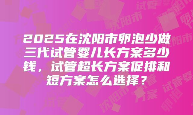 2025在沈阳市卵泡少做三代试管婴儿长方案多少钱,试管超长方案促排和短方案怎么选择?