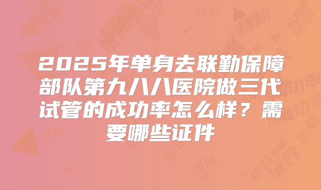 2025年单身去联勤保障部队第九八八医院做三代试管的成功率怎么样？需要哪些证件
