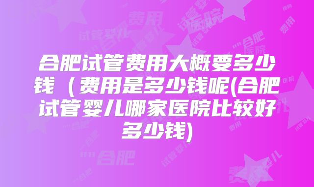 合肥试管费用大概要多少钱（费用是多少钱呢(合肥试管婴儿哪家医院比较好多少钱)