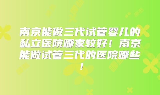 南京能做三代试管婴儿的私立医院哪家较好！南京能做试管三代的医院哪些！