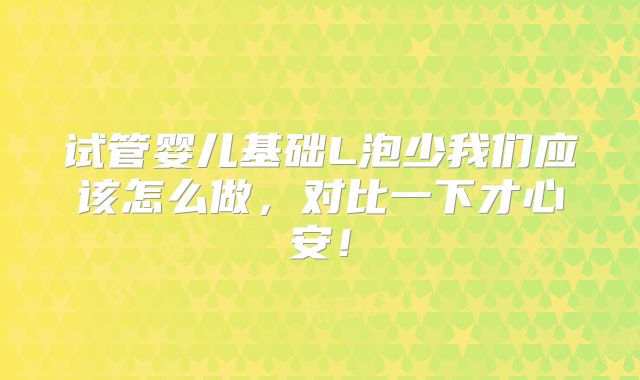 试管婴儿基础L泡少我们应该怎么做,对比一下才心安!