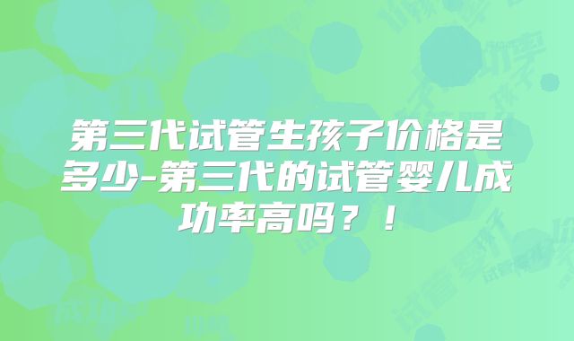 第三代试管生孩子价格是多少-第三代的试管婴儿成功率高吗？！