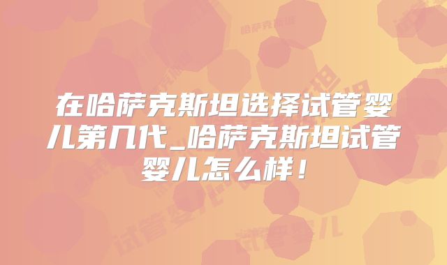 在哈萨克斯坦选择试管婴儿第几代_哈萨克斯坦试管婴儿怎么样！