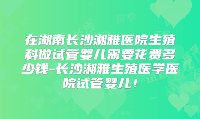 在湖南长沙湘雅医院生殖科做试管婴儿需要花费多少钱-长沙湘雅生殖医学医院试管婴儿！
