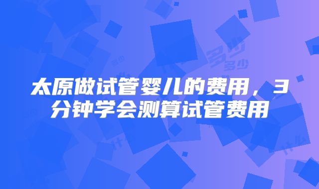 太原做试管婴儿的费用,3分钟学会测算试管费用