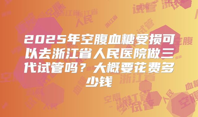 2025年空腹血糖受损可以去浙江省人民医院做三代试管吗?大概要花费多少钱