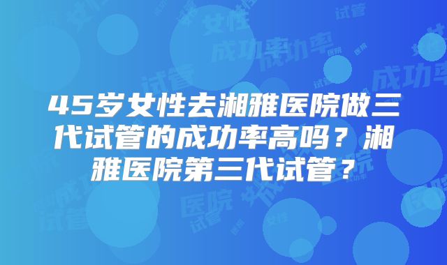 45岁女性去湘雅医院做三代试管的成功率高吗？湘雅医院第三代试管？