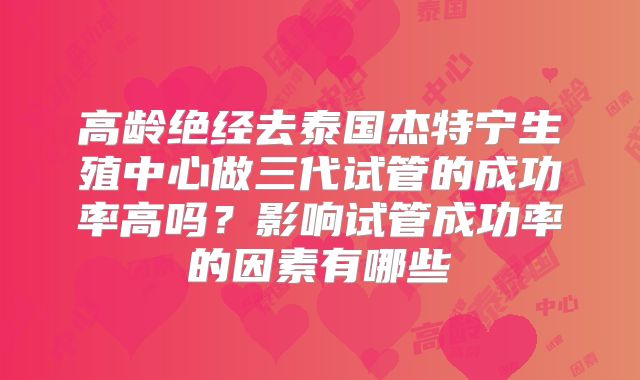 高龄绝经去泰国杰特宁生殖中心做三代试管的成功率高吗?影响试管成功率的因素有哪些
