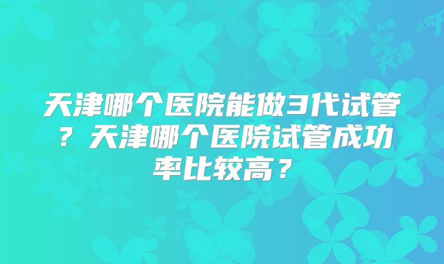 天津哪个医院能做3代试管？天津哪个医院试管成功率比较高？