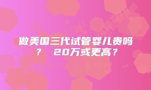 做美国三代试管婴儿贵吗？ 20万或更高？