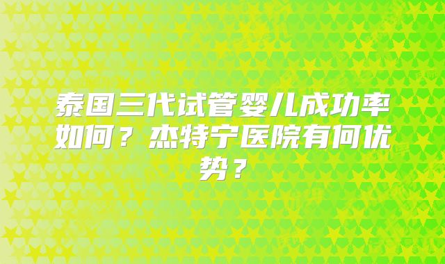 泰国三代试管婴儿成功率如何?杰特宁医院有何优势?