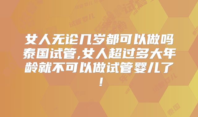 女人无论几岁都可以做吗泰国试管,女人超过多大年龄就不可以做试管婴儿了！