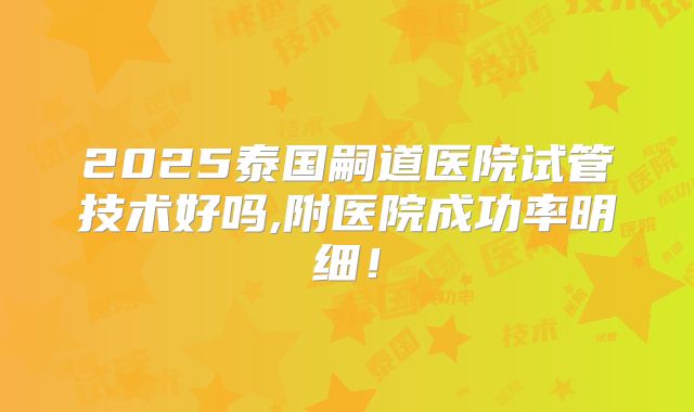 2025泰国嗣道医院试管技术好吗,附医院成功率明细！