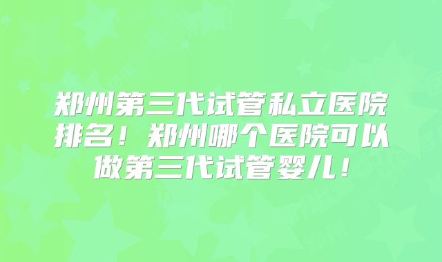 郑州第三代试管私立医院排名！郑州哪个医院可以做第三代试管婴儿！
