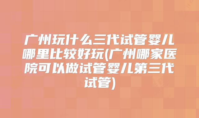 广州玩什么三代试管婴儿哪里比较好玩(广州哪家医院可以做试管婴儿第三代试管)