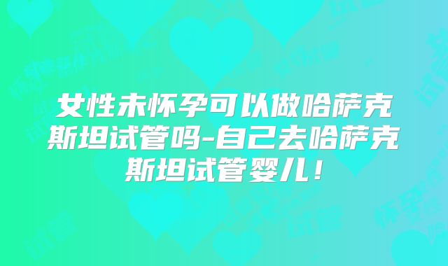 女性未怀孕可以做哈萨克斯坦试管吗-自己去哈萨克斯坦试管婴儿！