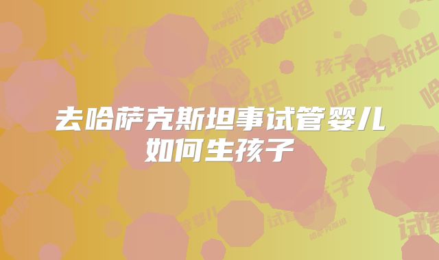 去哈萨克斯坦事试管婴儿如何生孩子