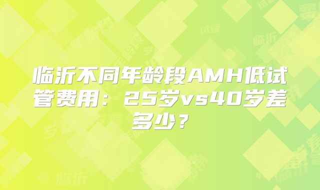 临沂不同年龄段AMH低试管费用:25岁vs40岁差多少?