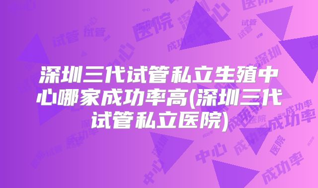 深圳三代试管私立生殖中心哪家成功率高(深圳三代试管私立医院)