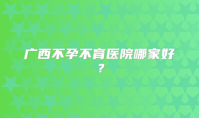 广西不孕不育医院哪家好？