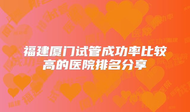福建厦门试管成功率比较高的医院排名分享