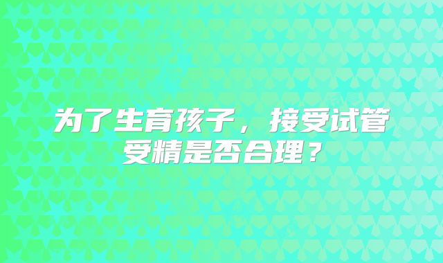 为了生育孩子,接受试管受精是否合理?