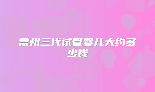 常州三代试管婴儿大约多少钱