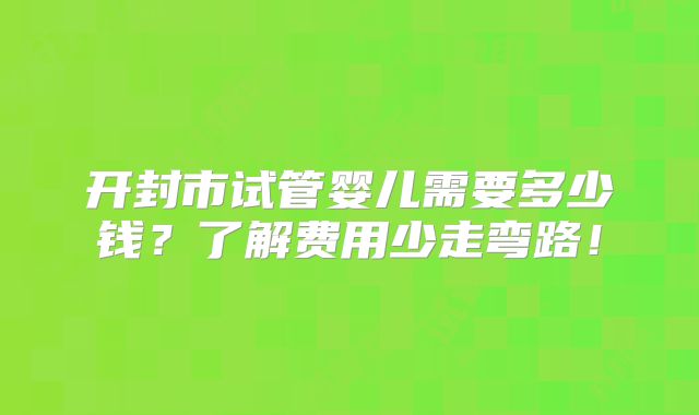 开封市试管婴儿需要多少钱?了解费用少走弯路!