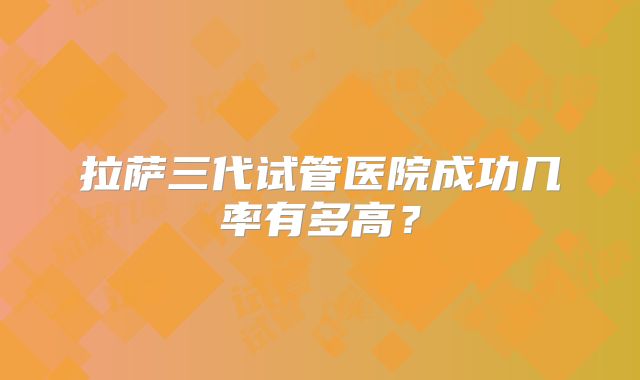 拉萨三代试管医院成功几率有多高?