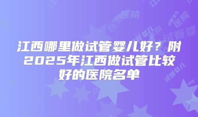 江西哪里做试管婴儿好？附2025年江西做试管比较好的医院名单